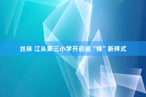 丝袜 江头第三小学开启追“锋”新样式