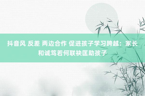 抖音风 反差 两边合作 促进孩子学习跨越：家长和诚笃若何联袂匡助孩子