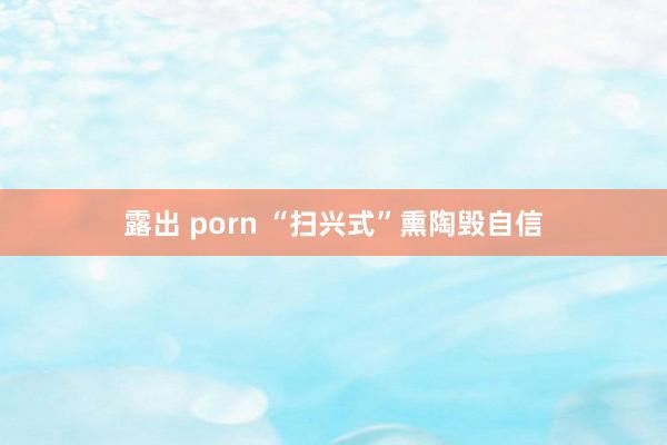 露出 porn “扫兴式”熏陶毁自信