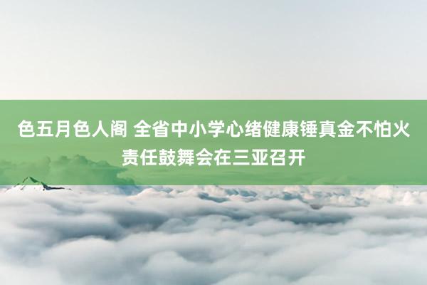 色五月色人阁 全省中小学心绪健康锤真金不怕火责任鼓舞会在三亚召开
