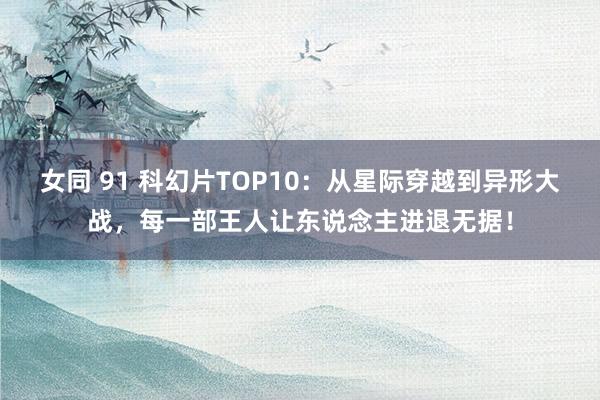 女同 91 科幻片TOP10：从星际穿越到异形大战，每一部王人让东说念主进退无据！