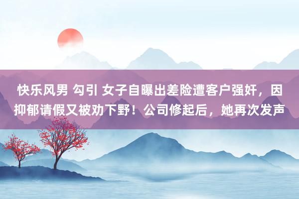 快乐风男 勾引 女子自曝出差险遭客户强奸，因抑郁请假又被劝下野！公司修起后，她再次发声