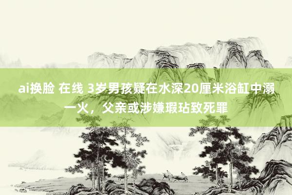 ai换脸 在线 3岁男孩疑在水深20厘米浴缸中溺一火，父亲或涉嫌瑕玷致死罪