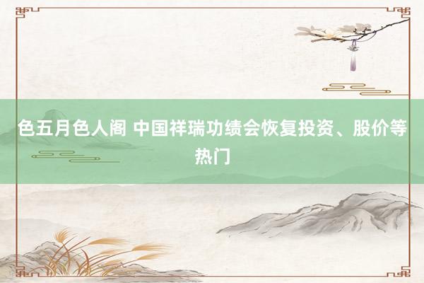 色五月色人阁 中国祥瑞功绩会恢复投资、股价等热门