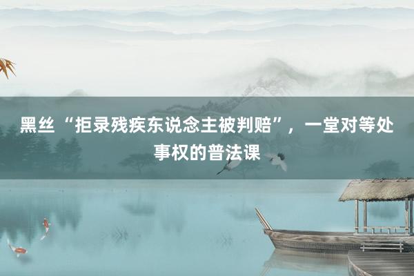 黑丝 “拒录残疾东说念主被判赔”，一堂对等处事权的普法课