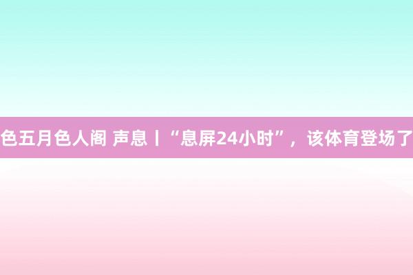 色五月色人阁 声息丨“息屏24小时”，该体育登场了