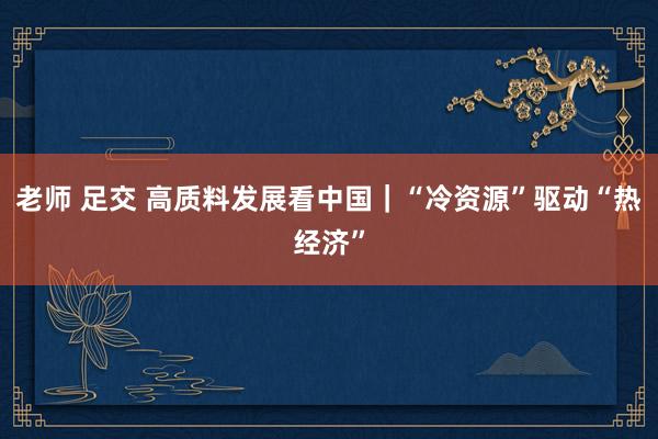 老师 足交 高质料发展看中国｜“冷资源”驱动“热经济”