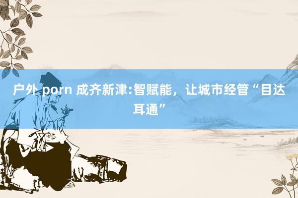 户外 porn 成齐新津:智赋能，让城市经管“目达耳通”