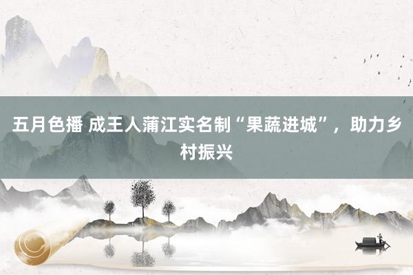五月色播 成王人蒲江实名制“果蔬进城”，助力乡村振兴