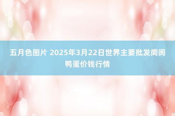五月色图片 2025年3月22日世界主要批发阛阓鸭蛋价钱行情