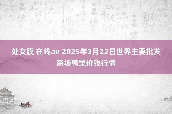 处女膜 在线av 2025年3月22日世界主要批发商场鸭梨价钱行情