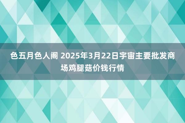 色五月色人阁 2025年3月22日宇宙主要批发商场鸡腿菇价钱行情