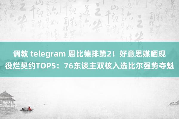 调教 telegram 恩比德排第2！好意思媒晒现役烂契约TOP5：76东谈主双核入选比尔强势夺魁