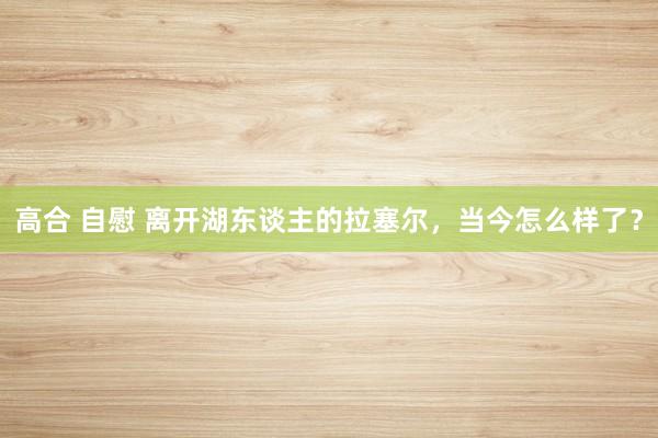高合 自慰 离开湖东谈主的拉塞尔，当今怎么样了？
