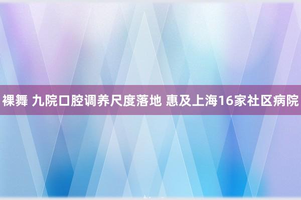 裸舞 九院口腔调养尺度落地 惠及上海16家社区病院