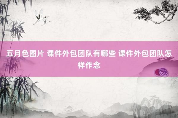 五月色图片 课件外包团队有哪些 课件外包团队怎样作念