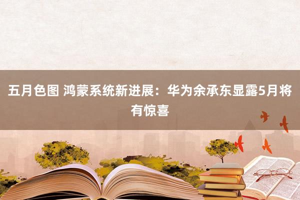五月色图 鸿蒙系统新进展：华为余承东显露5月将有惊喜