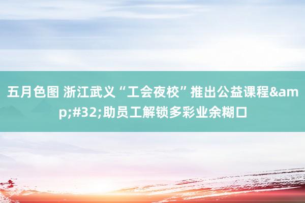 五月色图 浙江武义“工会夜校”推出公益课程&#32;助员工解锁多彩业余糊口