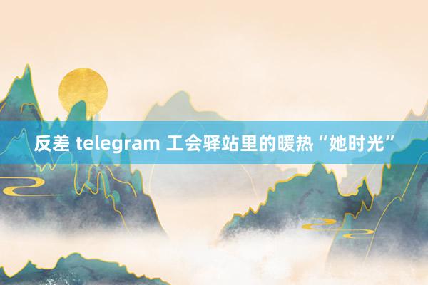 反差 telegram 工会驿站里的暖热“她时光”