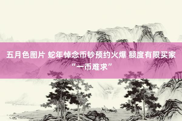 五月色图片 蛇年悼念币钞预约火爆 额度有限买家“一币难求”