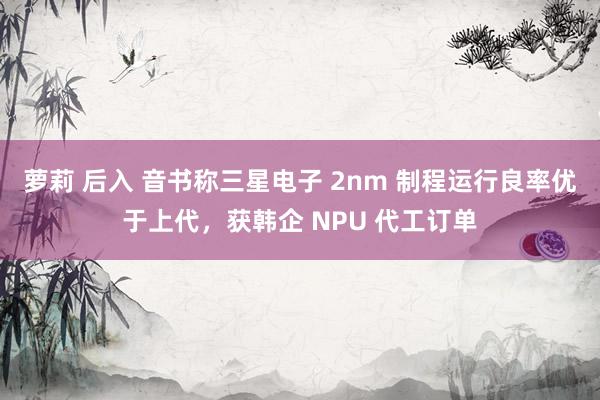 萝莉 后入 音书称三星电子 2nm 制程运行良率优于上代，获韩企 NPU 代工订单