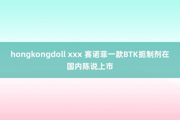 hongkongdoll xxx 赛诺菲一款BTK扼制剂在国内陈说上市