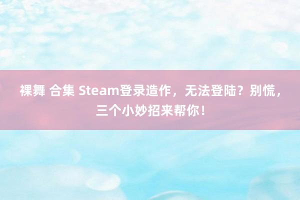 裸舞 合集 Steam登录造作，无法登陆？别慌，三个小妙招来帮你！