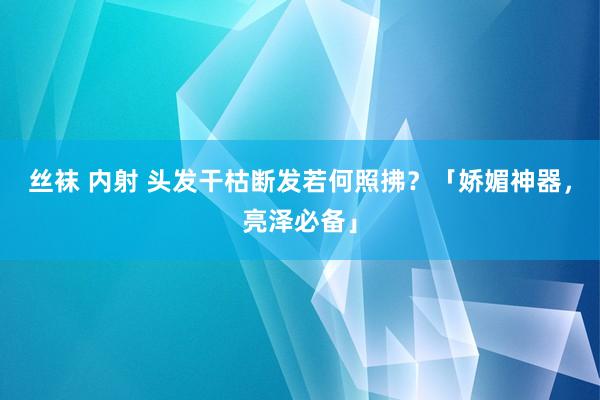 丝袜 内射 头发干枯断发若何照拂？「娇媚神器，亮泽必备」