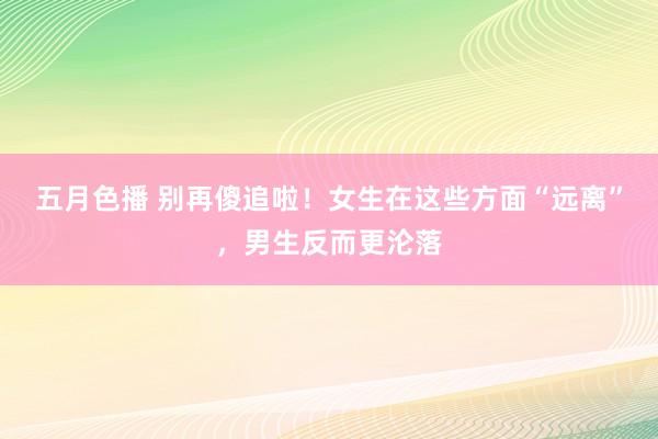五月色播 别再傻追啦！女生在这些方面“远离”，男生反而更沦落