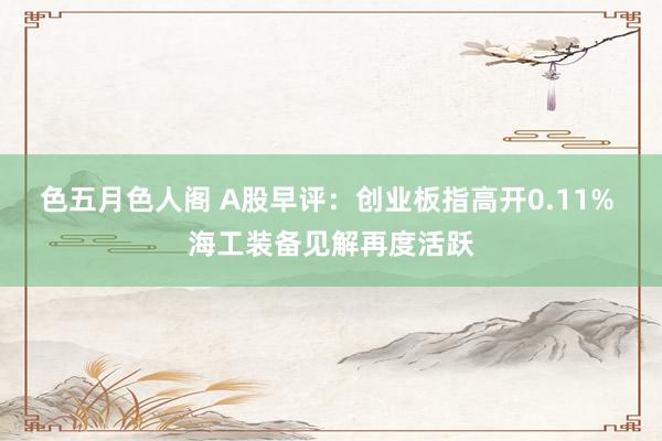 色五月色人阁 A股早评：创业板指高开0.11% 海工装备见解再度活跃