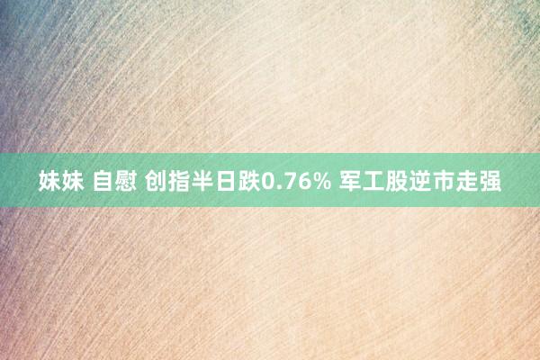 妹妹 自慰 创指半日跌0.76% 军工股逆市走强