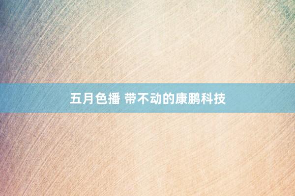 五月色播 带不动的康鹏科技