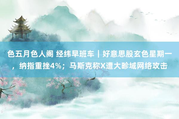 色五月色人阁 经纬早班车｜好意思股玄色星期一，纳指重挫4%；马斯克称X遭大畛域网络攻击