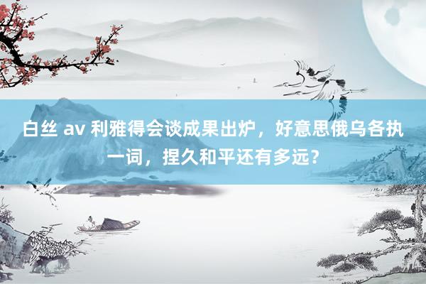 白丝 av 利雅得会谈成果出炉，好意思俄乌各执一词，捏久和平还有多远？