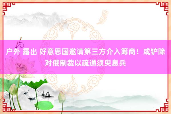 户外 露出 好意思国邀请第三方介入筹商！或铲除对俄制裁以疏通须臾息兵