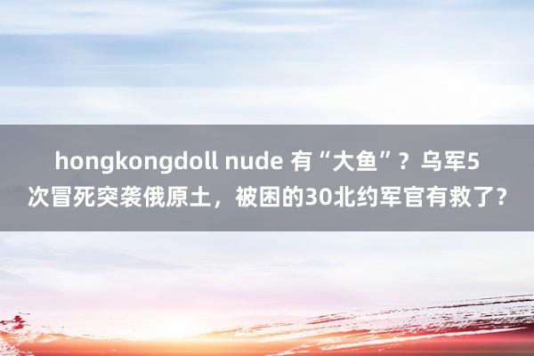 hongkongdoll nude 有“大鱼”？乌军5次冒死突袭俄原土，被困的30北约军官有救了？