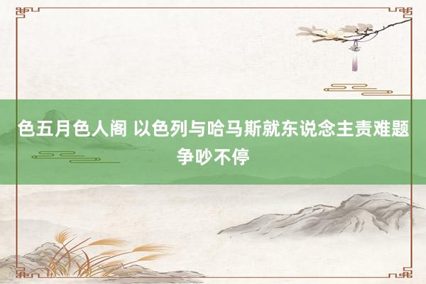 色五月色人阁 以色列与哈马斯就东说念主责难题争吵不停