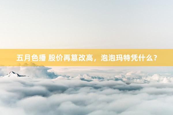 五月色播 股价再篡改高，泡泡玛特凭什么？