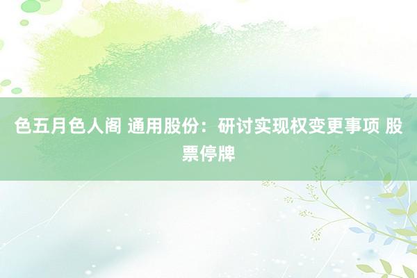 色五月色人阁 通用股份：研讨实现权变更事项 股票停牌