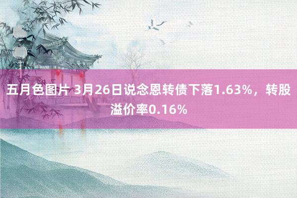 五月色图片 3月26日说念恩转债下落1.63%，转股溢价率0.16%