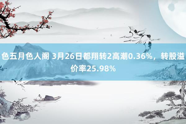 色五月色人阁 3月26日都翔转2高潮0.36%，转股溢价率25.98%
