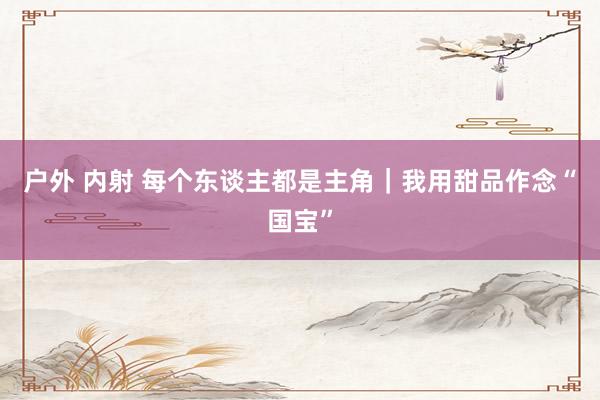 户外 内射 每个东谈主都是主角｜我用甜品作念“国宝”