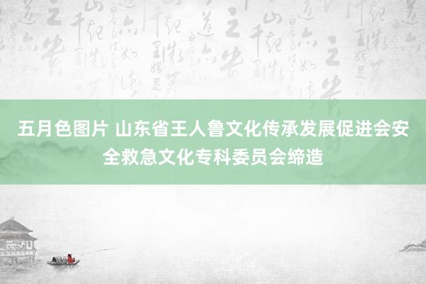五月色图片 山东省王人鲁文化传承发展促进会安全救急文化专科委员会缔造