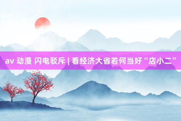 av 动漫 闪电驳斥 | 看经济大省若何当好“店小二”