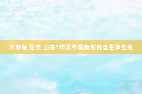 米菲兔 足交 山东1市发布最新东说念主事任免
