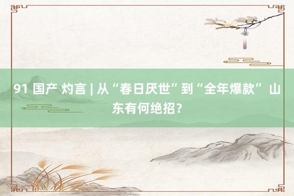 91 国产 灼言 | 从“春日厌世”到“全年爆款” 山东有何绝招？