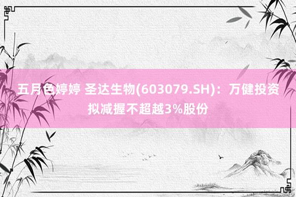 五月色婷婷 圣达生物(603079.SH)：万健投资拟减握不超越3%股份