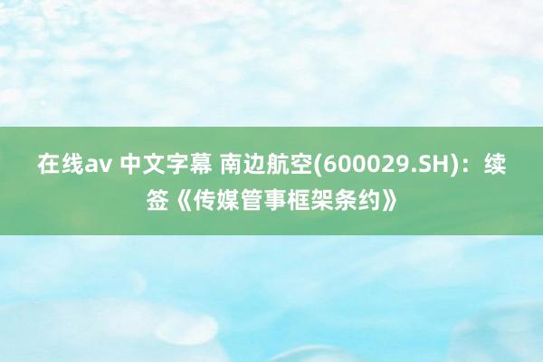 在线av 中文字幕 南边航空(600029.SH)：续签《传媒管事框架条约》