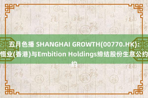 五月色播 SHANGHAI GROWTH(00770.HK)：恒业(香港)与Embition Hol