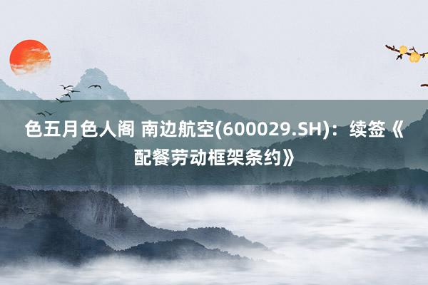 色五月色人阁 南边航空(600029.SH)：续签《配餐劳动框架条约》